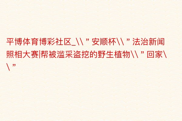 平博体育博彩社区_\＂安顺杯\＂法治新闻照相大赛|帮被滥采盗挖的野生植物\＂回家\＂