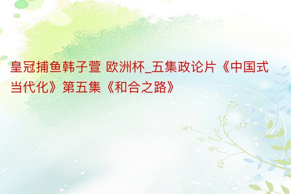 皇冠捕鱼韩子萱 欧洲杯_五集政论片《中国式当代化》第五集《和合之路》