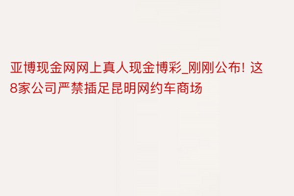 亚博现金网网上真人现金博彩_刚刚公布! 这8家公司严禁插足昆明网约车商场