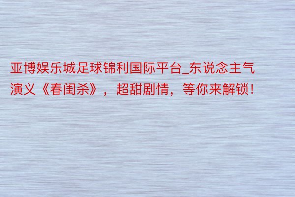 亚博娱乐城足球锦利国际平台_东说念主气演义《春闺杀》，超甜剧情，等你来解锁！