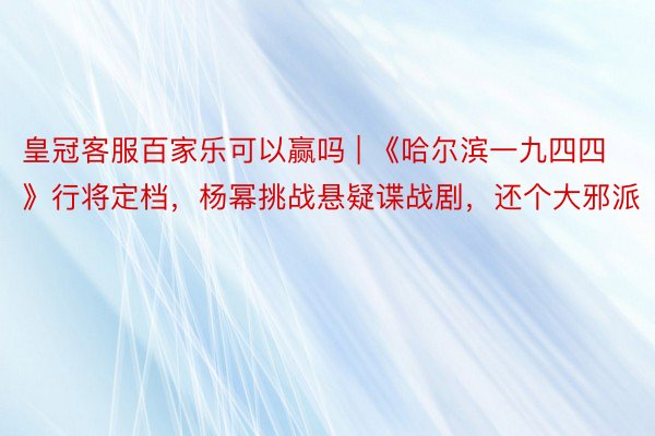 皇冠客服百家乐可以赢吗 | 《哈尔滨一九四四》行将定档，杨幂挑战悬疑谍战剧，还个大邪派