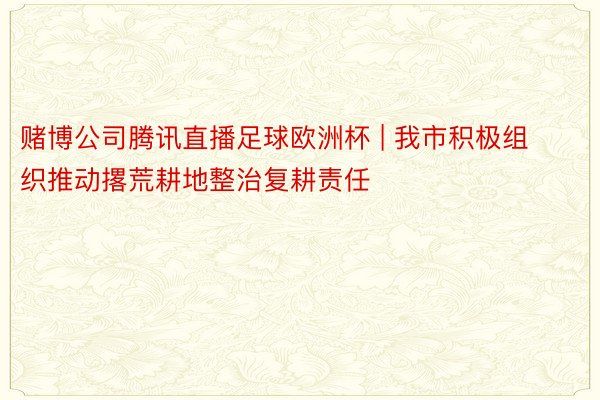 赌博公司腾讯直播足球欧洲杯 | 我市积极组织推动撂荒耕地整治复耕责任