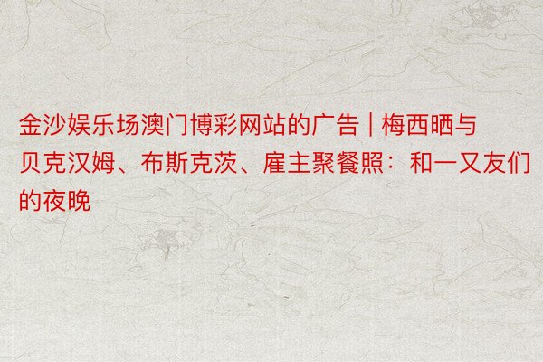 金沙娱乐场澳门博彩网站的广告 | 梅西晒与贝克汉姆、布斯克茨、雇主聚餐照：和一又友们的夜晚