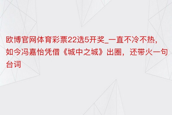 欧博官网体育彩票22选5开奖_一直不冷不热，如今冯嘉怡凭借《城中之城》出圈，还带火一句台词