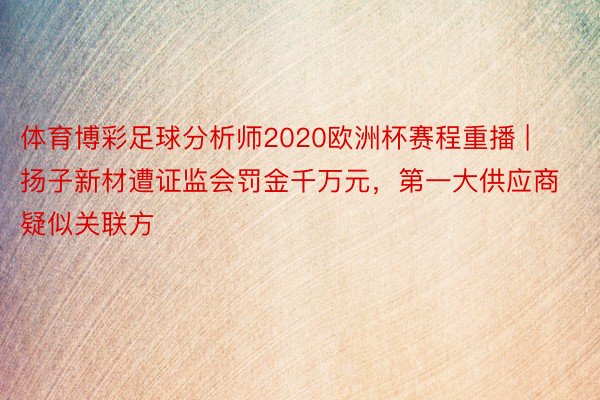 体育博彩足球分析师2020欧洲杯赛程重播 | 扬子新材遭证监会罚金千万元，第一大供应商疑似关联方