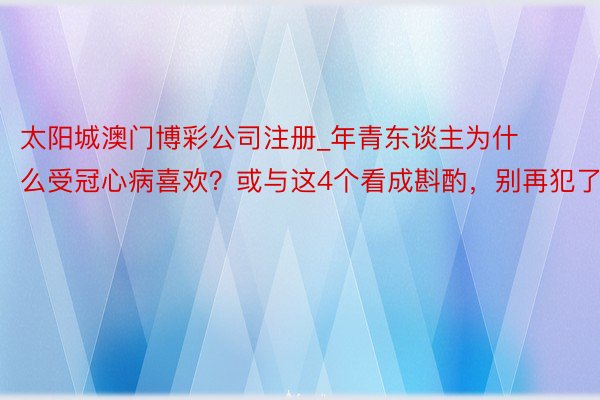 太阳城澳门博彩公司注册_年青东谈主为什么受冠心病喜欢？或与这4个看成斟酌，别再犯了