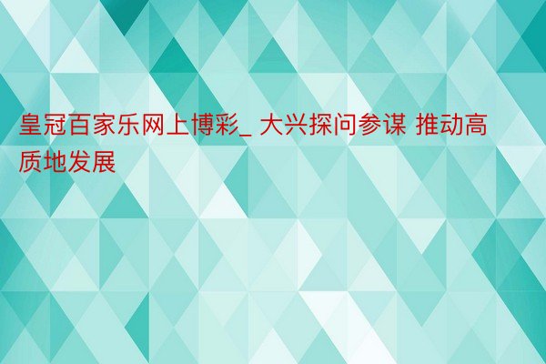 皇冠百家乐网上博彩_ 大兴探问参谋 推动高质地发展