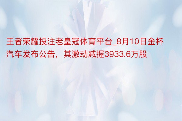 王者荣耀投注老皇冠体育平台_8月10日金杯汽车发布公告，其激动减握3933.6万股