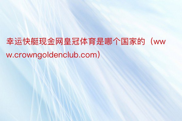 幸运快艇现金网皇冠体育是哪个国家的（www.crowngoldenclub.com）