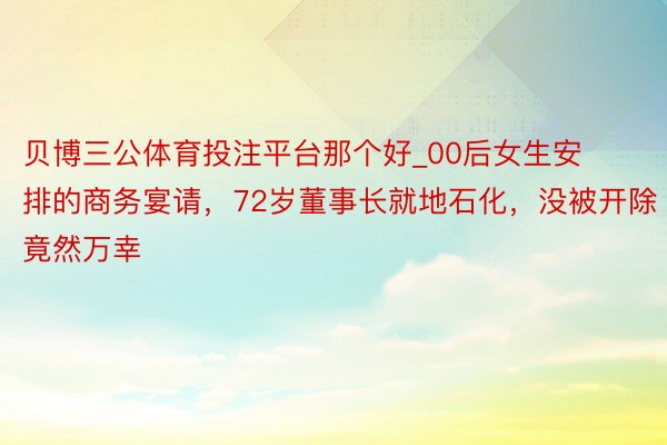 贝博三公体育投注平台那个好_00后女生安排的商务宴请，72岁董事长就地石化，没被开除竟然万幸