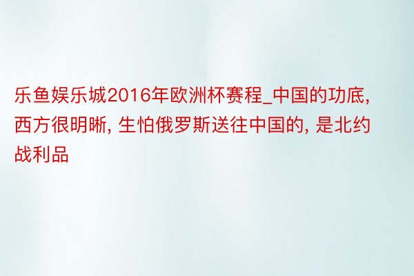 乐鱼娱乐城2016年欧洲杯赛程_中国的功底, 西方很明晰, 生怕俄罗斯送往中国的, 是北约战利品