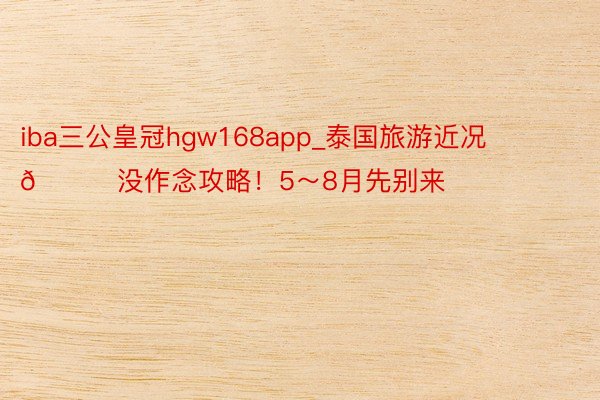 iba三公皇冠hgw168app_泰国旅游近况😂没作念攻略!5~8月先别来