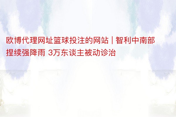 欧博代理网址篮球投注的网站 | 智利中南部捏续强降雨 3万东谈主被动诊治