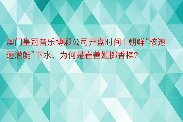 澳门皇冠音乐博彩公司开盘时间 | 朝鲜“核迤逦潜艇”下水，为何是崔善姬掷香槟？