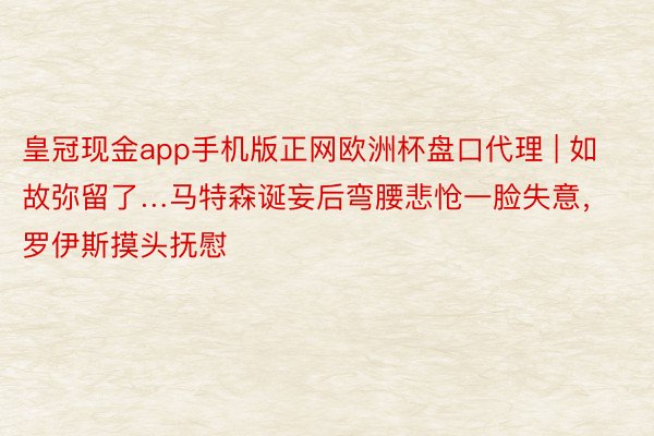 皇冠现金app手机版正网欧洲杯盘口代理 | 如故弥留了…马特森诞妄后弯腰悲怆一脸失意，罗伊斯摸头抚慰