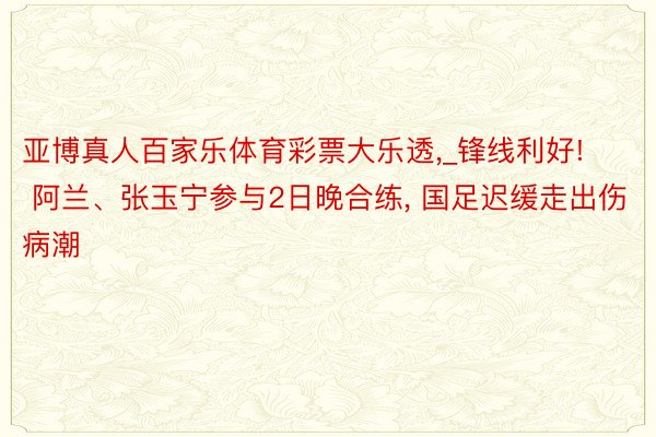 亚博真人百家乐体育彩票大乐透,_锋线利好! 阿兰、张玉宁参与2日晚合练, 国足迟缓走出伤病潮