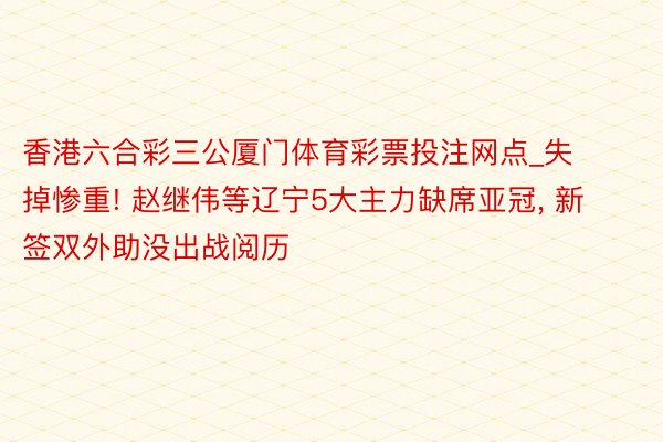 香港六合彩三公厦门体育彩票投注网点_失掉惨重! 赵继伟等辽宁5大主力缺席亚冠, 新签双外助没出战阅历