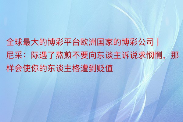 全球最大的博彩平台欧洲国家的博彩公司 | 尼采:际遇了熬煎不要向东谈主诉说求悯恻,那样会使你的东谈主格遭到贬值
