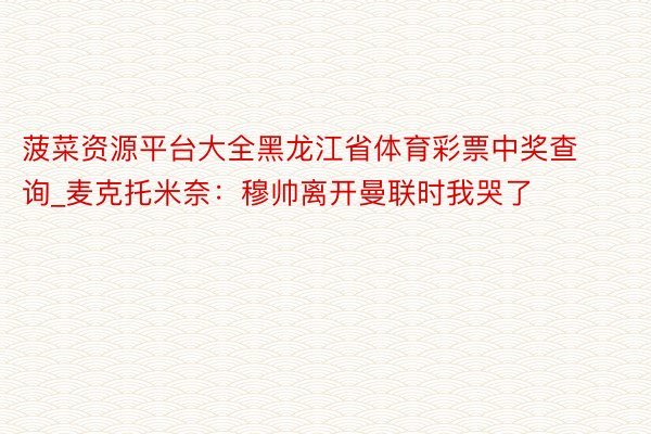 菠菜资源平台大全黑龙江省体育彩票中奖查询_麦克托米奈：穆帅离开曼联时我哭了