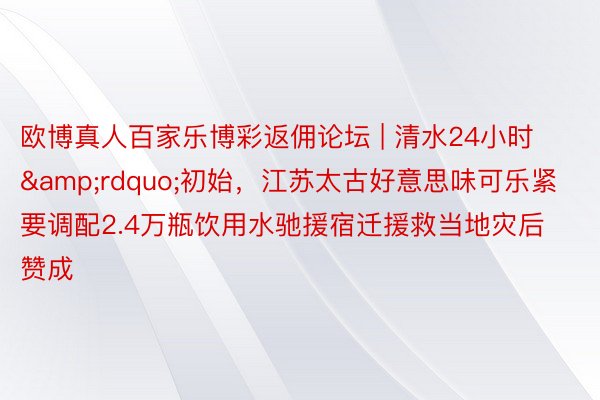 欧博真人百家乐博彩返佣论坛 | 清水24小时&rdquo;初始，江苏太古好意思味可乐紧要调配2.4万瓶饮用水驰援宿迁援救当地灾后赞成