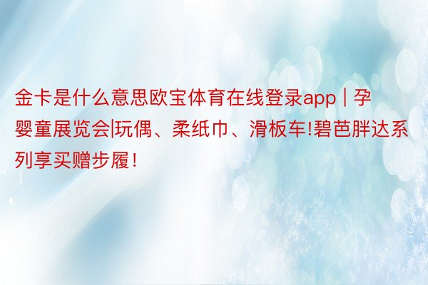 金卡是什么意思欧宝体育在线登录app | 孕婴童展览会|玩偶、柔纸巾、滑板车!碧芭胖达系列享买赠步履！