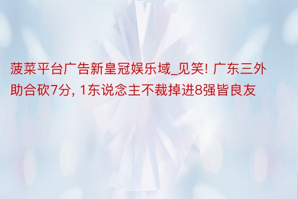 菠菜平台广告新皇冠娱乐域_见笑! 广东三外助合砍7分, 1东说念主不裁掉进8强皆良友