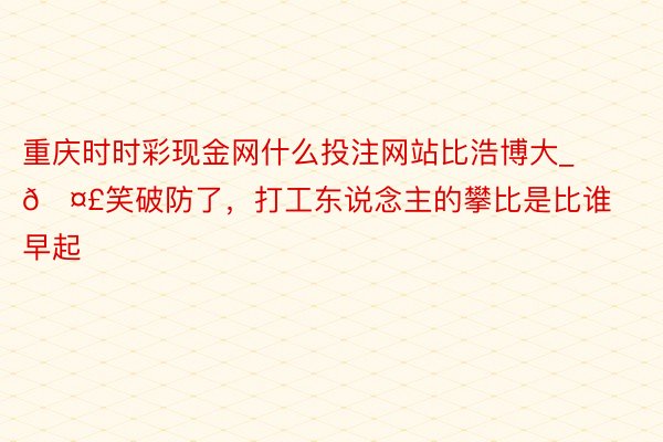 重庆时时彩现金网什么投注网站比浩博大_🤣笑破防了，打工东说念主的攀比是比谁早起