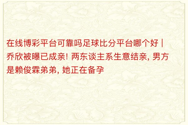 在线博彩平台可靠吗足球比分平台哪个好 | 乔欣被曝已成亲! 两东谈主系生意结亲, 男方是赖俊霖弟弟, 她正在备孕