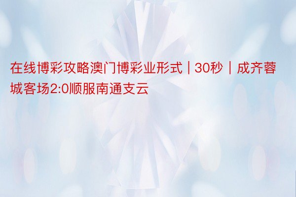 在线博彩攻略澳门博彩业形式 | 30秒|成齐蓉城客场2:0顺服南通支云
