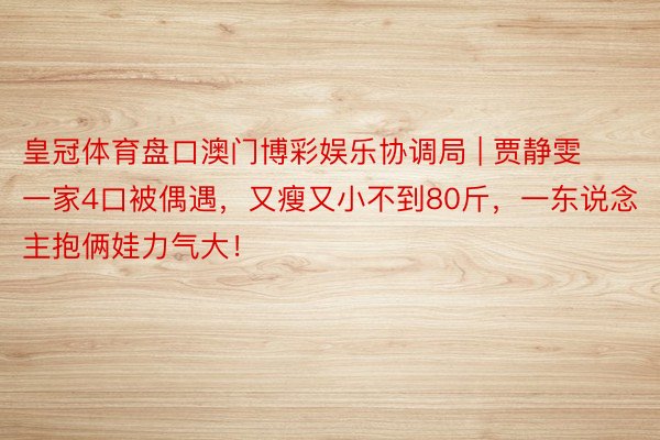皇冠体育盘口澳门博彩娱乐协调局 | 贾静雯一家4口被偶遇,又瘦又小不到80斤,一东说念主抱俩娃力气大!