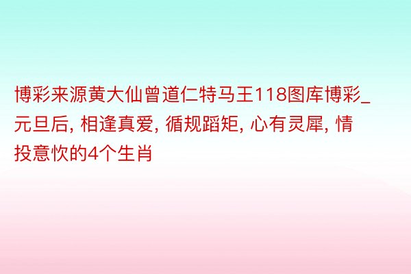 博彩来源黄大仙曾道仁特马王118图库博彩_元旦后, 相逢真爱, 循规蹈矩, 心有灵犀, 情投意忺的4个生肖