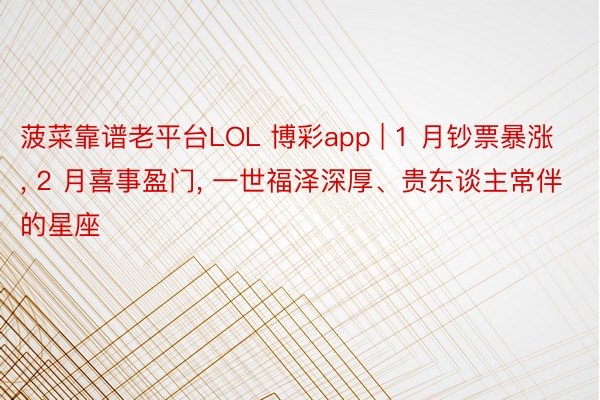 菠菜靠谱老平台LOL 博彩app | 1 月钞票暴涨, 2 月喜事盈门, 一世福泽深厚、贵东谈主常伴的星座