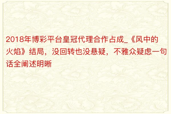2018年博彩平台皇冠代理合作占成_《风中的火焰》结局，没回转也没悬疑，不雅众疑虑一句话全阐述明晰