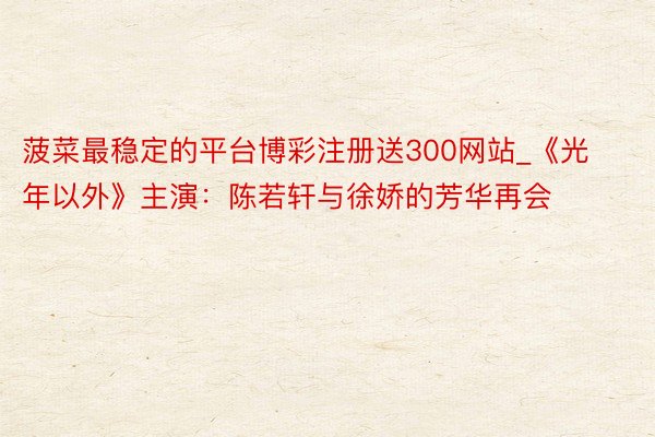 菠菜最稳定的平台博彩注册送300网站_《光年以外》主演：陈若轩与徐娇的芳华再会