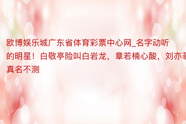 欧博娱乐城广东省体育彩票中心网_名字动听的明星！白敬亭险叫白岩龙，章若楠心酸，刘亦菲真名不测