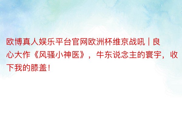 欧博真人娱乐平台官网欧洲杯维京战吼 | 良心大作《风骚小神医》，牛东说念主的寰宇，收下我的膝盖！