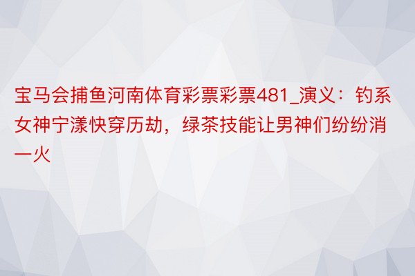 宝马会捕鱼河南体育彩票彩票481_演义：钓系女神宁漾快穿历劫，绿茶技能让男神们纷纷消一火