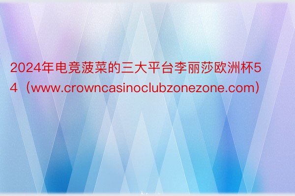 2024年电竞菠菜的三大平台李丽莎欧洲杯54（www.crowncasinoclubzonezone.com）