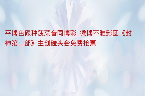 平博色碟种菠菜音同博彩_微博不雅影团《封神第二部》主创碰头会免费抢票