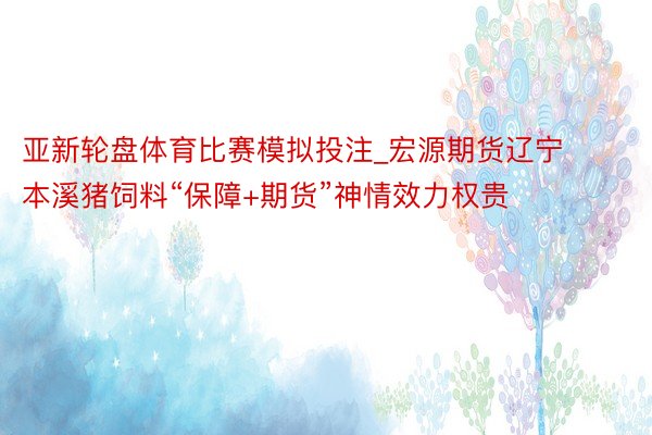 亚新轮盘体育比赛模拟投注_宏源期货辽宁本溪猪饲料“保障+期货”神情效力权贵