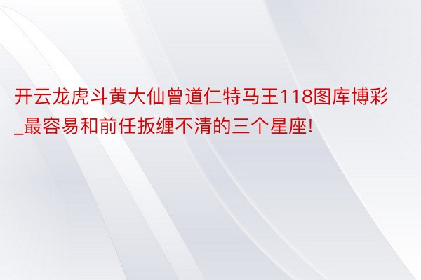 开云龙虎斗黄大仙曾道仁特马王118图库博彩_最容易和前任扳缠不清的三个星座!