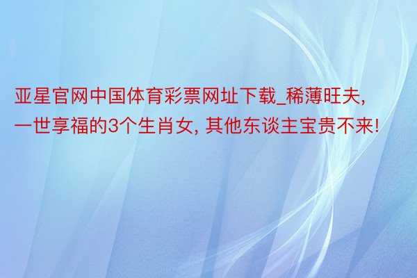 亚星官网中国体育彩票网址下载_稀薄旺夫, 一世享福的3个生肖女, 其他东谈主宝贵不来!